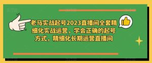 老马实战起号2023直播间全套精细化实战运营，学会正确的起号方式，精细化长期运营直播间-八爪鱼资源库