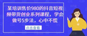 某培训售价980的抖音短视频带货创业系列课程，学会做号5步法，心中不慌-八爪鱼资源库