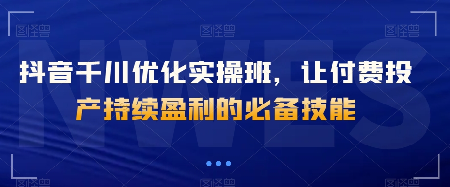 抖音千川优化实操班,让付费投产持续盈利的必备技能-八爪鱼资源库