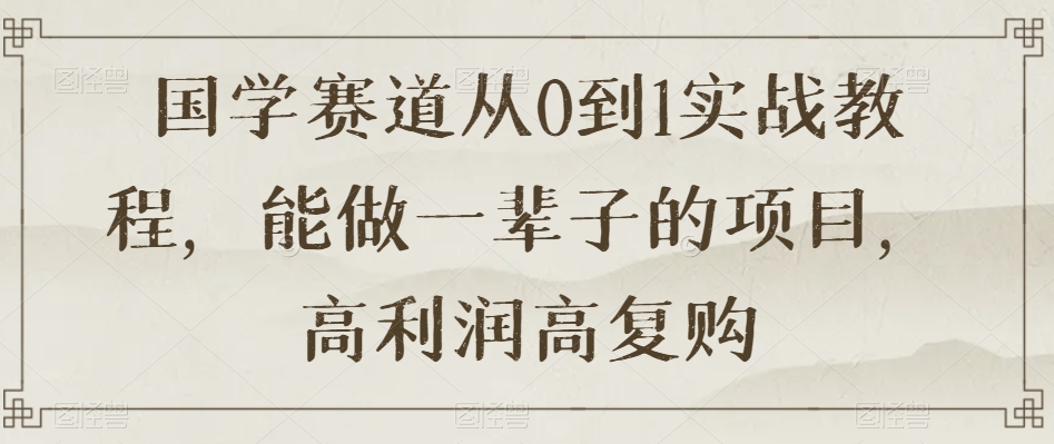 国学赛道从0到1实战教程,能做一辈子的项目,高利润高复购-八爪鱼资源库