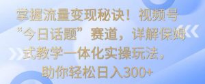掌握流量变现秘诀！视频号“今日话题”赛道，详解保姆式教学一体化实操玩法，助你轻松日入300+【揭秘】-八爪鱼资源库