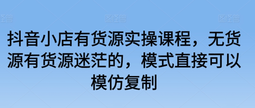 抖音小店有货源实操课程，无货源有货源迷茫的，模式直接可以模仿复制-八爪鱼资源库
