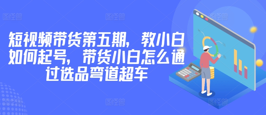 价值2980短视频带货第五期，教小白如何起号，带货小白怎么通过选品弯道超车-八爪鱼资源库