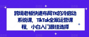 跨境老板快速布局TK的冷启动系统课，TikTok全案运营课程，小白入门最佳选择-八爪鱼资源库
