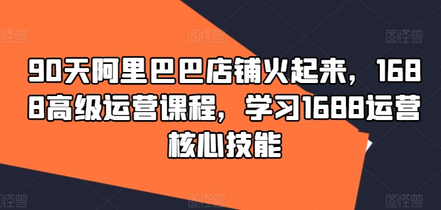 90天阿里巴巴店铺火起来，1688高级运营课程，学习1688运营核心技能-八爪鱼资源库