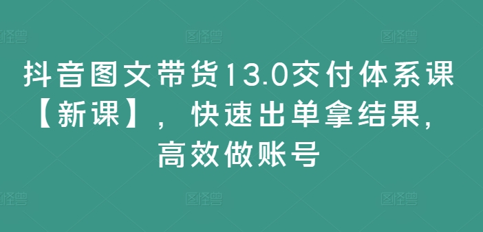 抖音图文带货13.0交付体系课【新课】，快速出单拿结果，高效做账号-八爪鱼资源库