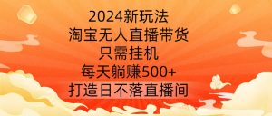 2024新玩法，淘宝无人直播带货，只需挂机，每天躺赚500+ 打造日不落直播间【揭秘】-八爪鱼资源库