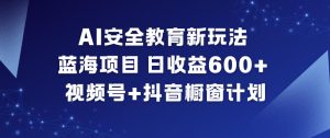 AI安全教育新玩法，蓝海项目，日收益6张+，视频号+抖音橱窗计划-八爪鱼资源库