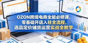 OZON跨境电商全能必修课，零基础开店入驻全流程，选品定价铺货运营实战全教学（更新0605）-八爪鱼资源库